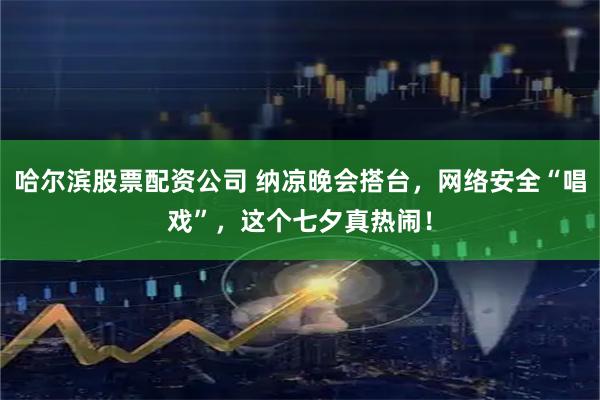 哈尔滨股票配资公司 纳凉晚会搭台，网络安全“唱戏”，这个七夕真热闹！