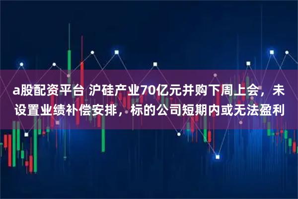 a股配资平台 沪硅产业70亿元并购下周上会，未设置业绩补偿安排，标的公司短期内或无法盈利