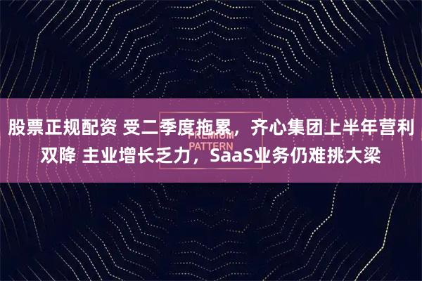 股票正规配资 受二季度拖累，齐心集团上半年营利双降 主业增长乏力，SaaS业务仍难挑大梁
