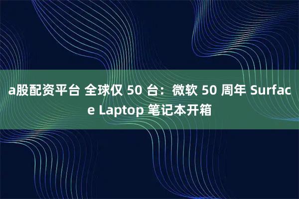 a股配资平台 全球仅 50 台：微软 50 周年 Surface Laptop 笔记本开箱