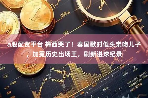 a股配资平台 梅西哭了！奏国歌时低头亲吻儿子，加冕历史出场王，刷新进球纪录