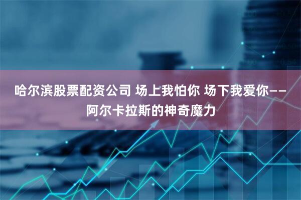 哈尔滨股票配资公司 场上我怕你 场下我爱你——阿尔卡拉斯的神奇魔力