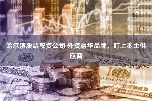 哈尔滨股票配资公司 外资豪华品牌，盯上本土供应商