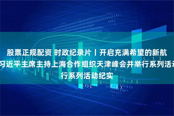 股票正规配资 时政纪录片丨开启充满希望的新航程——习近平主席主持上海合作组织天津峰会并举行系列活动纪实