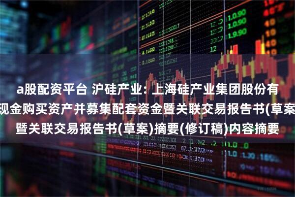 a股配资平台 沪硅产业: 上海硅产业集团股份有限公司发行股份及支付现金购买资产并募集配套资金暨关联交易报告书(草案)摘要(修订稿)内容摘要