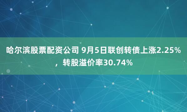 哈尔滨股票配资公司 9月5日联创转债上涨2.25%，转股溢价率30.74%