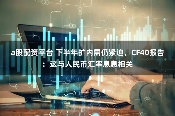 a股配资平台 下半年扩内需仍紧迫，CF40报告：这与人民币汇率息息相关