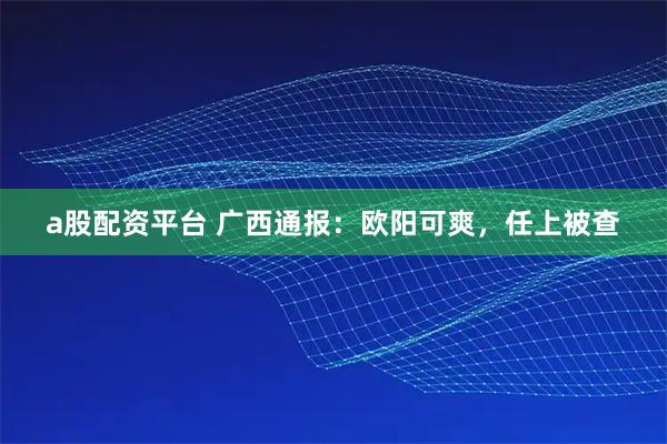 a股配资平台 广西通报：欧阳可爽，任上被查