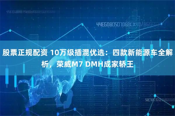 股票正规配资 10万级插混优选：四款新能源车全解析，荣威M7 DMH成家轿王