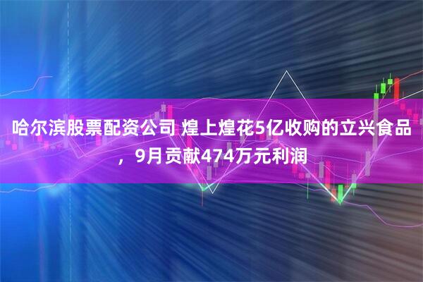 哈尔滨股票配资公司 煌上煌花5亿收购的立兴食品，9月贡献474万元利润