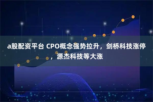 a股配资平台 CPO概念强势拉升，剑桥科技涨停，源杰科技等大涨