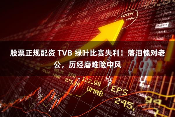 股票正规配资 TVB 绿叶比赛失利！落泪愧对老公，历经磨难险中风