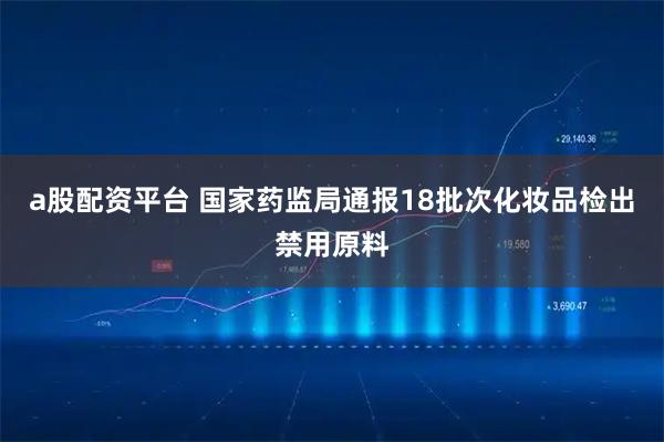 a股配资平台 国家药监局通报18批次化妆品检出禁用原料