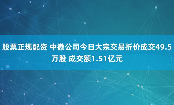 股票正规配资 中微公司今日大宗交易折价成交49.5万股 成交额1.51亿元