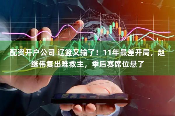 配资开户公司 辽篮又输了！11年最差开局，赵继伟复出难救主，季后赛席位悬了