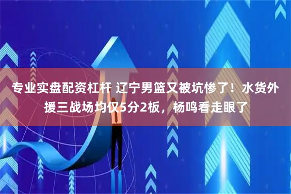 专业实盘配资杠杆 辽宁男篮又被坑惨了！水货外援三战场均仅5分2板，杨鸣看走眼了