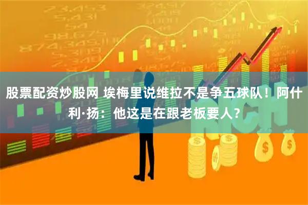 股票配资炒股网 埃梅里说维拉不是争五球队！阿什利·扬：他这是在跟老板要人？