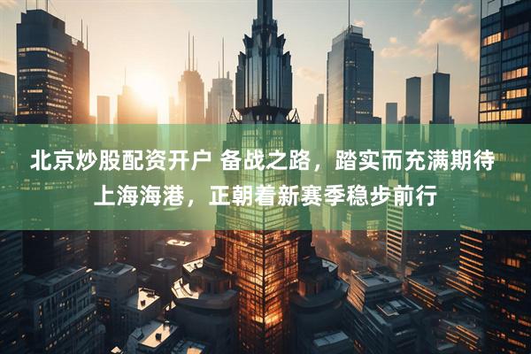 北京炒股配资开户 备战之路，踏实而充满期待 上海海港，正朝着新赛季稳步前行