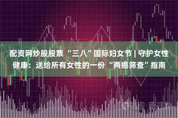 配资网炒股股票 “三八”国际妇女节 | 守护女性健康：送给所有女性的一份 “两癌筛查”指南