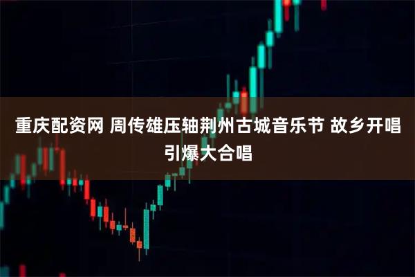 重庆配资网 周传雄压轴荆州古城音乐节 故乡开唱引爆大合唱