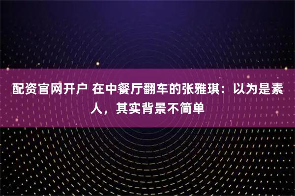 配资官网开户 在中餐厅翻车的张雅琪：以为是素人，其实背景不简单