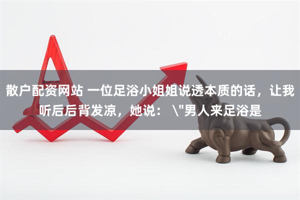 散户配资网站 一位足浴小姐姐说透本质的话，让我听后后背发凉，她说： ＂男人来足浴是