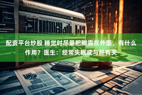 配资平台炒股 睡觉时尽量把脚露在外面，有什么作用？医生：经常失眠或与肝有关